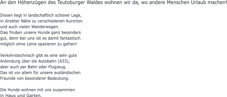 An den Höhenzügen des Teutoburger Waldes wohnen wir da, wo andere Menschen Urlaub machen!  Dissen liegt in landschaftlich schöner Lage,  in direkter Nähe zu verschiedenen Kurorten  und auch vielen Wanderwegen.  Das finden unsere Hunde ganz besonders gut, denn bei uns ist es damit fantastisch möglich ohne Leine spazieren zu gehen!  Verkehrstechnisch gibt es eine sehr gute Anbindung über die Autobahn (A33),  aber auch per Bahn oder Flugzeug.  Das ist vor allem für unsere ausländischen Freunde von besonderer Bedeutung.  Die Hunde wohnen mit uns zusammen  in Haus und Garten.