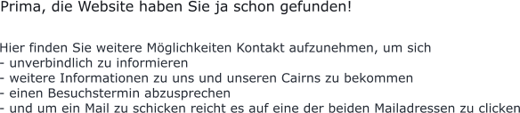 Hier finden Sie weitere Möglichkeiten Kontakt aufzunehmen, um sich  - unverbindlich zu informieren - weitere Informationen zu uns und unseren Cairns zu bekommen - einen Besuchstermin abzusprechen - und um ein Mail zu schicken reicht es auf eine der beiden Mailadressen zu clicken           Prima, die Website haben Sie ja schon gefunden!