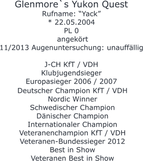 Glenmore`s Yukon Quest Rufname: “Yack” * 22.05.2004 PL 0  angekört 11/2013 Augenuntersuchung: unauffällig  J-CH KfT / VDH Klubjugendsieger Europasieger 2006 / 2007     Deutscher Champion KfT / VDH  Nordic Winner Schwedischer Champion  Dänischer Champion Internationaler Champion Veteranenchampion KfT / VDH Veteranen-Bundessieger 2012  Best in Show Veteranen Best in Show