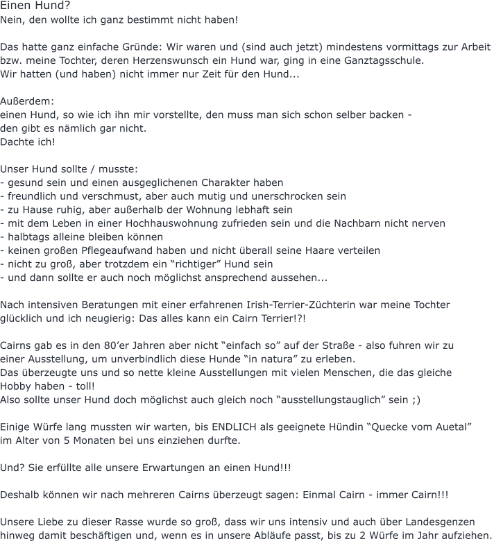 Einen Hund?  Nein, den wollte ich ganz bestimmt nicht haben!  Das hatte ganz einfache Gründe: Wir waren und (sind auch jetzt) mindestens vormittags zur Arbeit  bzw. meine Tochter, deren Herzenswunsch ein Hund war, ging in eine Ganztagsschule.  Wir hatten (und haben) nicht immer nur Zeit für den Hund...  Außerdem:  einen Hund, so wie ich ihn mir vorstellte, den muss man sich schon selber backen -  den gibt es nämlich gar nicht.    Dachte ich!  Unser Hund sollte / musste: - gesund sein und einen ausgeglichenen Charakter haben - freundlich und verschmust, aber auch mutig und unerschrocken sein - zu Hause ruhig, aber außerhalb der Wohnung lebhaft sein - mit dem Leben in einer Hochhauswohnung zufrieden sein und die Nachbarn nicht nerven - halbtags alleine bleiben können  - keinen großen Pflegeaufwand haben und nicht überall seine Haare verteilen - nicht zu groß, aber trotzdem ein “richtiger” Hund sein - und dann sollte er auch noch möglichst ansprechend aussehen...  Nach intensiven Beratungen mit einer erfahrenen Irish-Terrier-Züchterin war meine Tochter  glücklich und ich neugierig: Das alles kann ein Cairn Terrier!?!  Cairns gab es in den 80’er Jahren aber nicht “einfach so” auf der Straße - also fuhren wir zu  einer Ausstellung, um unverbindlich diese Hunde “in natura” zu erleben. Das überzeugte uns und so nette kleine Ausstellungen mit vielen Menschen, die das gleiche  Hobby haben - toll!  Also sollte unser Hund doch möglichst auch gleich noch “ausstellungstauglich” sein ;)  Einige Würfe lang mussten wir warten, bis ENDLICH als geeignete Hündin “Quecke vom Auetal”  im Alter von 5 Monaten bei uns einziehen durfte.  Und? Sie erfüllte alle unsere Erwartungen an einen Hund!!!  Deshalb können wir nach mehreren Cairns überzeugt sagen: Einmal Cairn - immer Cairn!!!  Unsere Liebe zu dieser Rasse wurde so groß, dass wir uns intensiv und auch über Landesgenzen  hinweg damit beschäftigen und, wenn es in unsere Abläufe passt, bis zu 2 Würfe im Jahr aufziehen.