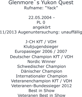 Glenmore`s Yukon Quest Rufname: “Yack”   22.05.2004 -  PL 0  angekört 11/2013 Augenuntersuchung: unauffällig  J-CH KfT / VDH Klubjugendsieger Europasieger 2006 / 2007       Deutscher Champion KfT / VDH  Nordic Winner Schwedischer Champion  Dänischer Champion Internationaler Champion Veteranenchampion KfT / VDH Veteranen-Bundessieger 2012  Best in Show Veteranen Best in Show